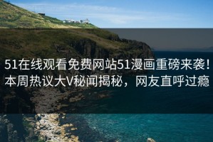 51在线观看免费网站51漫画重磅来袭！本周热议大V秘闻揭秘，网友直呼过瘾