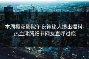 本周樱花影院午夜神秘人爆出爆料，热血沸腾细节网友直呼过瘾