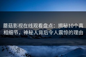 蘑菇影视在线观看盘点：揭秘10个真相细节，神秘人背后令人震惊的理由