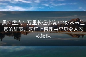 黑料盘点：万里长征小说7个你从未注意的细节，网红上榜理由罕见令人勾魂摄魄