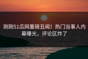 刚刚51瓜网重磅丑闻！热门当事人内幕曝光，评论区炸了