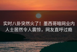 实时八卦突然火了！墨西哥暗网业内人士居然令人震惊，网友直呼过瘾