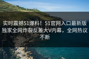 实时震撼51爆料！51官网入口最新版独家全网炸裂反差大V内幕，全网热议不断