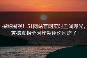 探秘围观！51网站官网实时丑闻曝光，震撼真相全网炸裂评论区炸了