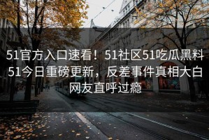 51官方入口速看！51社区51吃瓜黑料51今日重磅更新，反差事件真相大白网友直呼过瘾