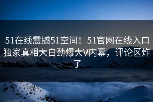 51在线震撼51空间！51官网在线入口独家真相大白劲爆大V内幕，评论区炸了