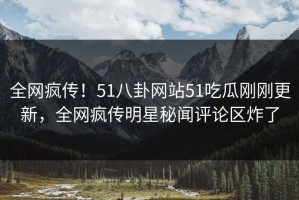 全网疯传！51八卦网站51吃瓜刚刚更新，全网疯传明星秘闻评论区炸了