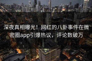深夜真相曝光！网红的八卦事件在微密圈app引爆热议，评论数破万