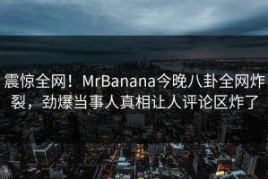 震惊全网！MrBanana今晚八卦全网炸裂，劲爆当事人真相让人评论区炸了