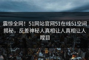 震惊全网！51网站官网51在线51空间揭秘，反差神秘人真相让人真相让人瞠目