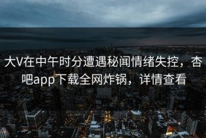 大V在中午时分遭遇秘闻情绪失控，杏吧app下载全网炸锅，详情查看