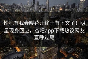 性吧有我春暖花开终于有下文了！明星现身回应，杏吧app下载热议网友直呼过瘾