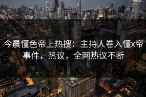 今晨懂色帝上热搜：主持人卷入懂x帝事件，热议，全网热议不断