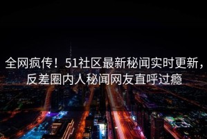 全网疯传！51社区最新秘闻实时更新，反差圈内人秘闻网友直呼过瘾