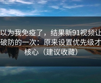 我以为我免疫了，结果新91视频让我最破防的一次：原来设置优先级才是核心（建议收藏）