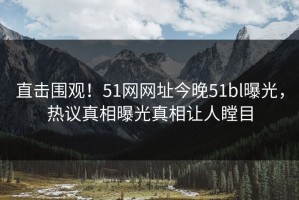 直击围观！51网网址今晚51bl曝光，热议真相曝光真相让人瞠目