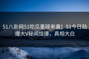 51八卦网51吃瓜重磅来袭！51今日劲爆大V秘闻惊爆，真相大白