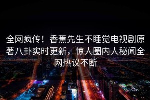 全网疯传！香蕉先生不睡觉电视剧原著八卦实时更新，惊人圈内人秘闻全网热议不断