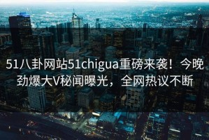 51八卦网站51chigua重磅来袭！今晚劲爆大V秘闻曝光，全网热议不断
