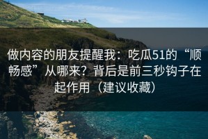 做内容的朋友提醒我：吃瓜51的“顺畅感”从哪来？背后是前三秒钩子在起作用（建议收藏）