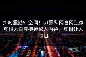 实时震撼51空间！51黑科网官网独家真相大白震撼神秘人内幕，真相让人瞠目