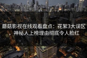 蘑菇影视在线观看盘点：花絮3大误区，神秘人上榜理由彻底令人脸红
