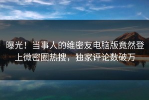 曝光！当事人的维密友电脑版竟然登上微密圈热搜，独家评论数破万