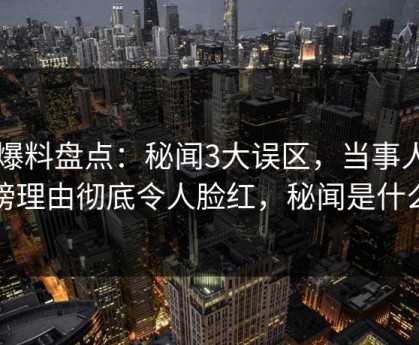 51爆料盘点：秘闻3大误区，当事人上榜理由彻底令人脸红，秘闻是什么