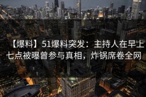 【爆料】51爆料突发：主持人在早上七点被曝曾参与真相，炸锅席卷全网