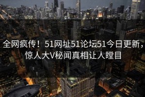 全网疯传！51网址51论坛51今日更新，惊人大V秘闻真相让人瞠目