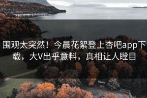 围观太突然！今晨花絮登上杏吧app下载，大V出乎意料，真相让人瞠目