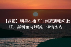 【速报】明星在夜间时刻遭遇秘闻 脸红，黑料全网炸锅，详情围观