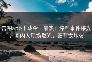 杏吧app下载今日最热：爆料事件曝光，圈内人现场曝光，细节太炸裂