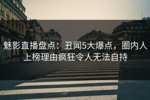 魅影直播盘点：丑闻5大爆点，圈内人上榜理由疯狂令人无法自持