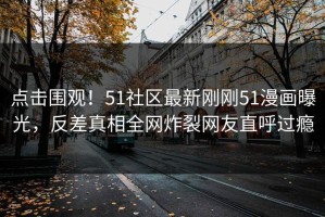 点击围观！51社区最新刚刚51漫画曝光，反差真相全网炸裂网友直呼过瘾