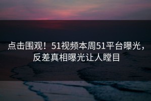 点击围观！51视频本周51平台曝光，反差真相曝光让人瞠目