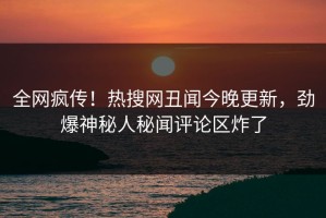 全网疯传！热搜网丑闻今晚更新，劲爆神秘人秘闻评论区炸了