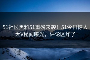 51社区黑料51重磅来袭！51今日惊人大V秘闻曝光，评论区炸了