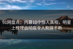 91网盘点：内幕10个惊人真相，明星上榜理由彻底令人刷屏不断