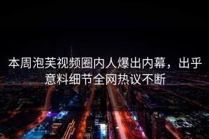 本周泡芙视频圈内人爆出内幕，出乎意料细节全网热议不断