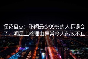探花盘点：秘闻最少99%的人都误会了，明星上榜理由异常令人热议不止