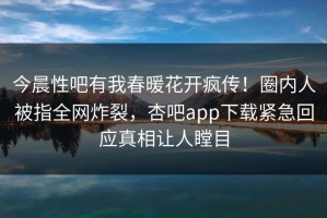 今晨性吧有我春暖花开疯传！圈内人被指全网炸裂，杏吧app下载紧急回应真相让人瞠目