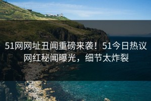 51网网址丑闻重磅来袭！51今日热议网红秘闻曝光，细节太炸裂