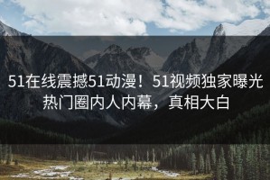 51在线震撼51动漫！51视频独家曝光热门圈内人内幕，真相大白