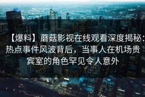 【爆料】蘑菇影视在线观看深度揭秘：热点事件风波背后，当事人在机场贵宾室的角色罕见令人意外