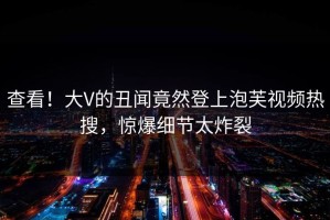 查看！大V的丑闻竟然登上泡芙视频热搜，惊爆细节太炸裂