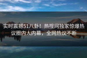 实时震撼51八卦！热搜网独家惊爆热议圈内人内幕，全网热议不断