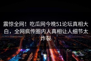 震惊全网！吃瓜网今晚51论坛真相大白，全网疯传圈内人真相让人细节太炸裂