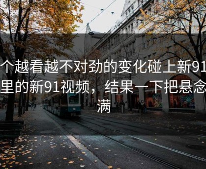 那个越看越不对劲的变化碰上新91黑料里的新91视频，结果一下把悬念拉满