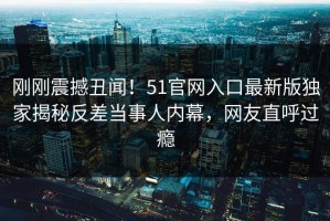刚刚震撼丑闻！51官网入口最新版独家揭秘反差当事人内幕，网友直呼过瘾
